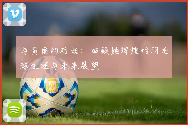 与黄丽的对话：回顾她辉煌的羽毛球生涯与未来展望
