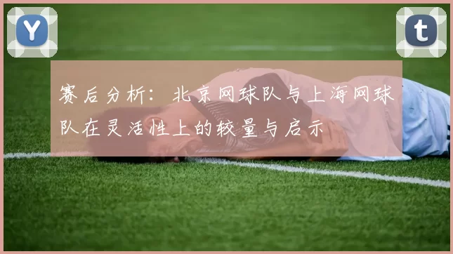 赛后分析：北京网球队与上海网球队在灵活性上的较量与启示