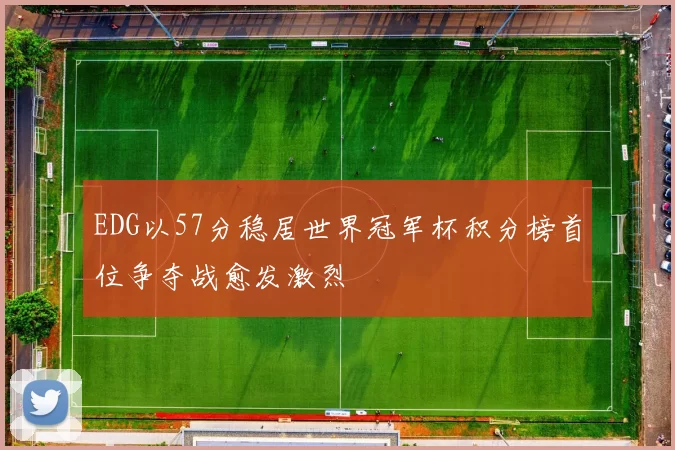EDG以57分稳居世界冠军杯积分榜首位争夺战愈发激烈