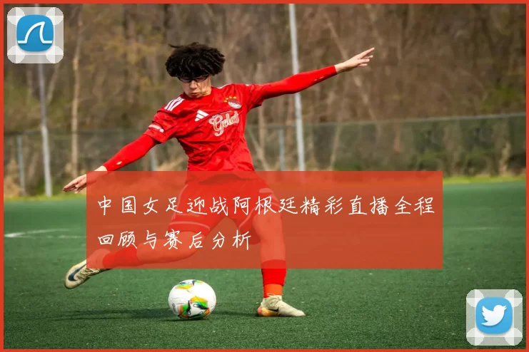 中国女足迎战阿根廷精彩直播全程回顾与赛后分析