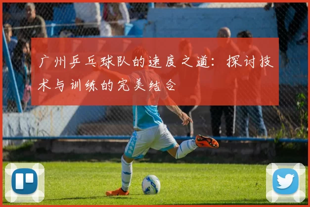 广州乒乓球队的速度之道：探讨技术与训练的完美结合