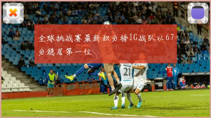 全球挑战赛最新积分榜IG战队以67分稳居第一位