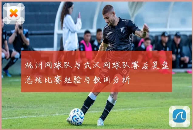 杭州网球队与武汉网球队赛后复盘总结比赛经验与教训分析