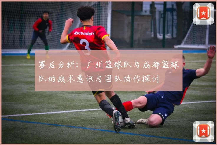 赛后分析：广州篮球队与成都篮球队的战术意识与团队协作探讨