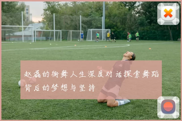赵磊的街舞人生深度对话探索舞蹈背后的梦想与坚持
