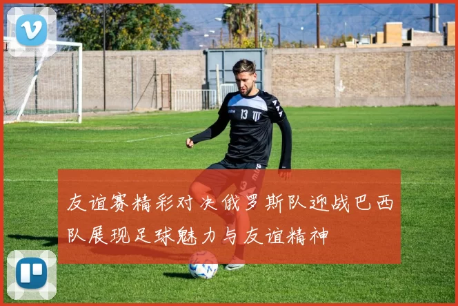 友谊赛精彩对决俄罗斯队迎战巴西队展现足球魅力与友谊精神
