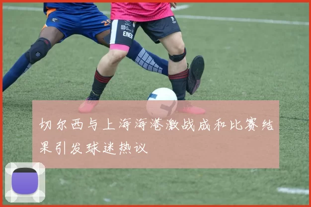 切尔西与上海海港激战成和比赛结果引发球迷热议