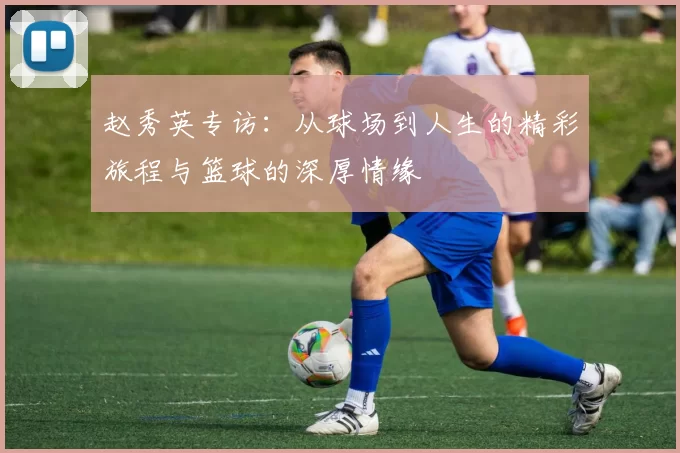 赵秀英专访：从球场到人生的精彩旅程与篮球的深厚情缘