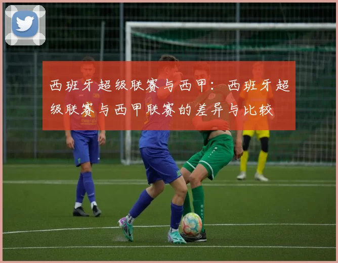 西班牙超级联赛与西甲：西班牙超级联赛与西甲联赛的差异与比较