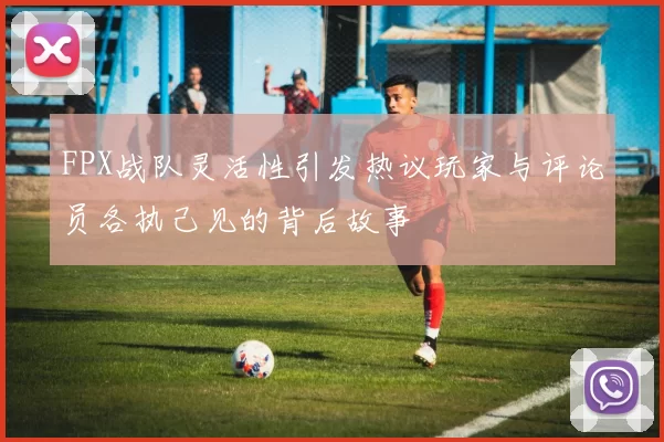 FPX战队灵活性引发热议玩家与评论员各执己见的背后故事