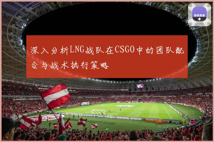 深入分析LNG战队在CSGO中的团队配合与战术执行策略