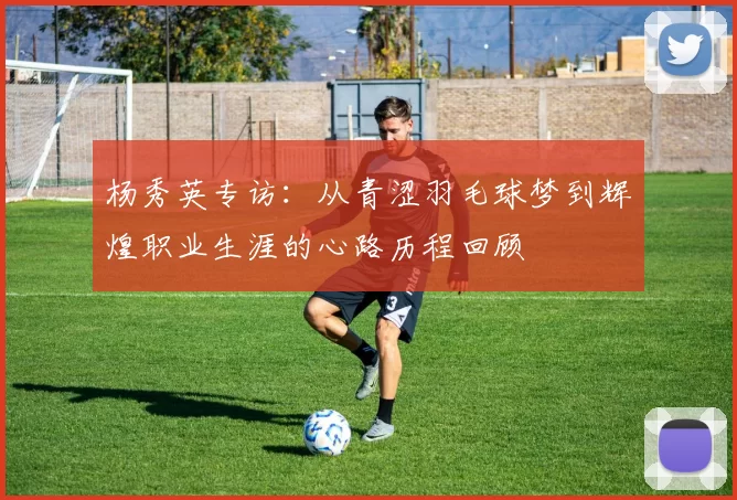 杨秀英专访：从青涩羽毛球梦到辉煌职业生涯的心路历程回顾