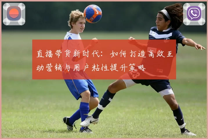 直播带货新时代：如何打造高效互动营销与用户粘性提升策略
