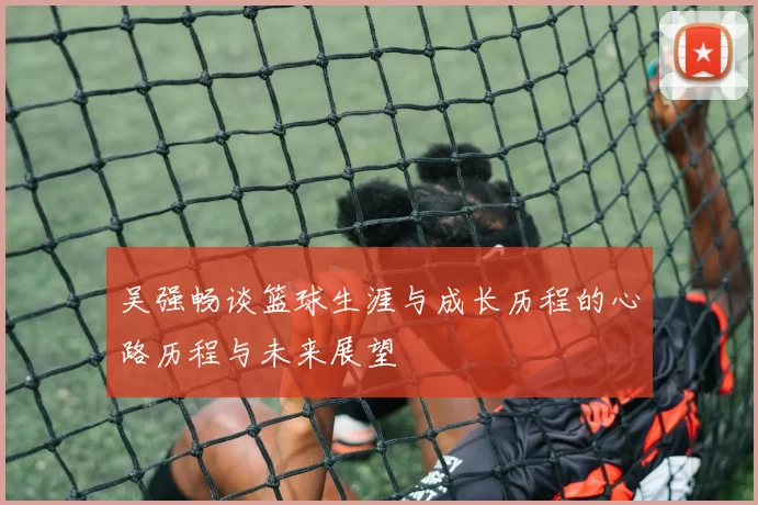 吴强畅谈篮球生涯与成长历程的心路历程与未来展望