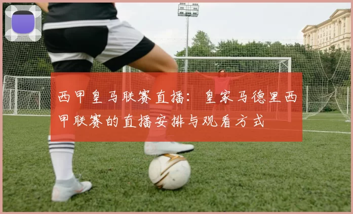 西甲皇马联赛直播：皇家马德里西甲联赛的直播安排与观看方式