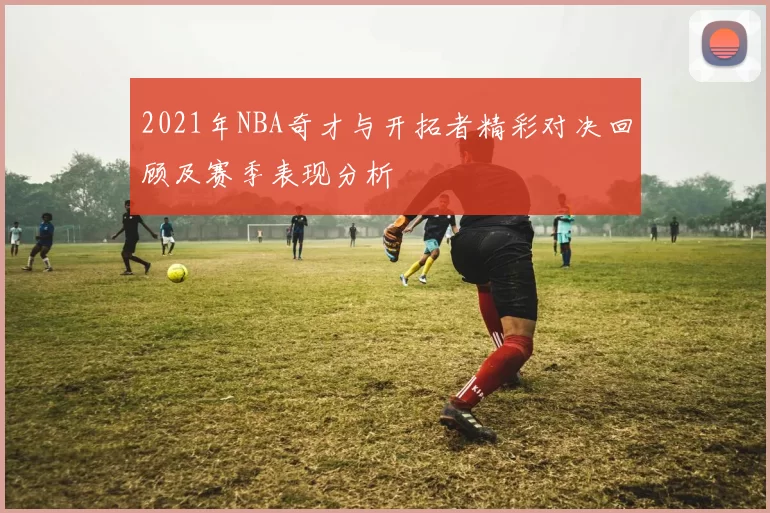 2021年NBA奇才与开拓者精彩对决回顾及赛季表现分析