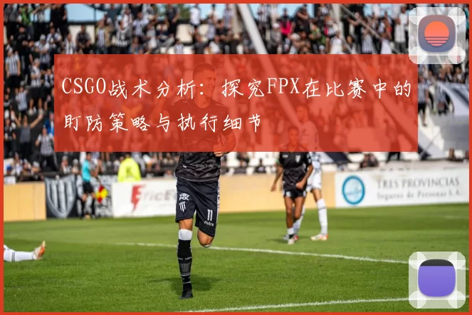CSGO战术分析：探究FPX在比赛中的盯防策略与执行细节