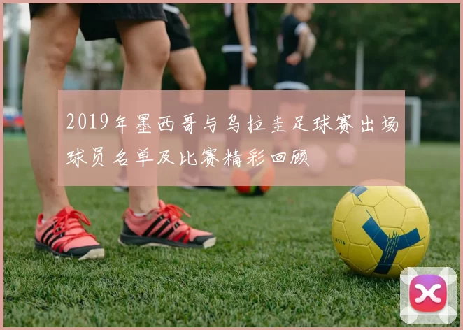 2019年墨西哥与乌拉圭足球赛出场球员名单及比赛精彩回顾