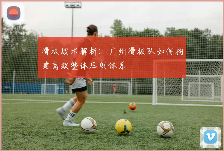 滑板战术解析：广州滑板队如何构建高效整体压制体系