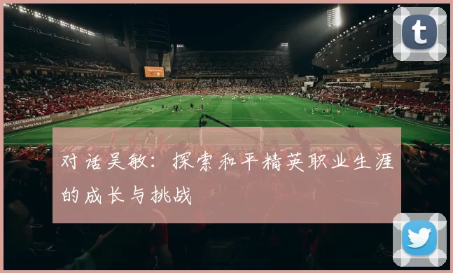 对话吴敏：探索和平精英职业生涯的成长与挑战