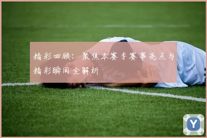 精彩回顾：聚焦本赛季赛事亮点与精彩瞬间全解析
