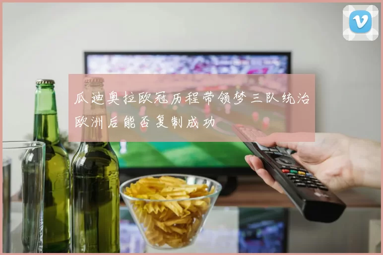 瓜迪奥拉欧冠历程带领梦三队统治欧洲后能否复制成功