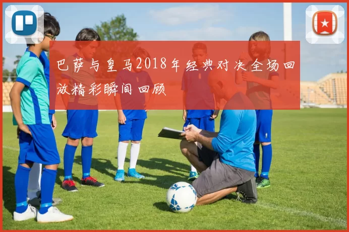巴萨与皇马2018年经典对决全场回放精彩瞬间回顾