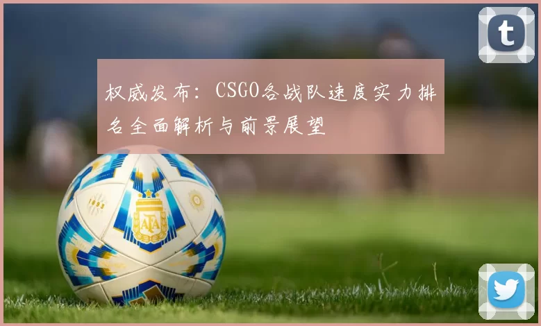 权威发布：CSGO各战队速度实力排名全面解析与前景展望