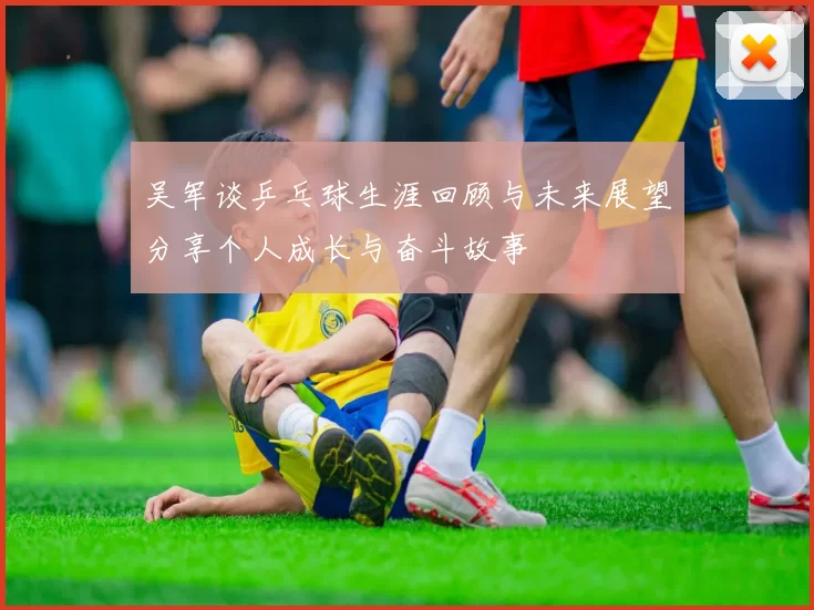 吴军谈乒乓球生涯回顾与未来展望分享个人成长与奋斗故事