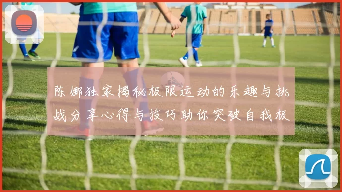 陈娜独家揭秘极限运动的乐趣与挑战分享心得与技巧助你突破自我极限