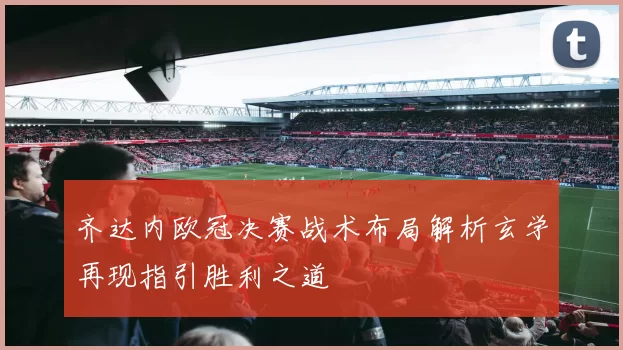 齐达内欧冠决赛战术布局解析玄学再现指引胜利之道