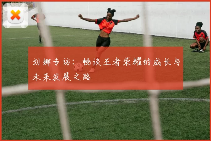 刘娜专访：畅谈王者荣耀的成长与未来发展之路