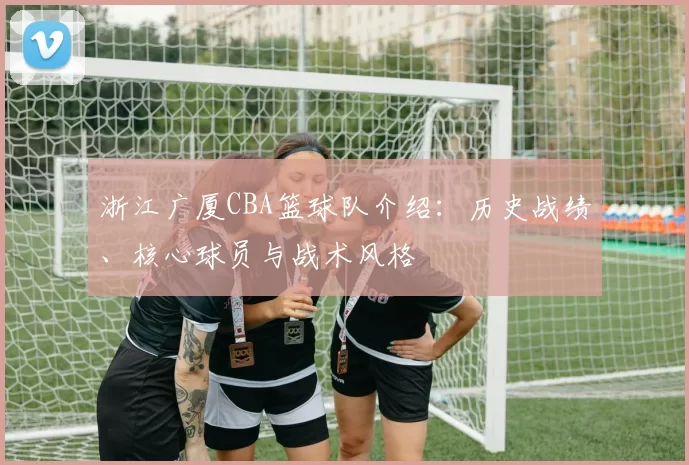 浙江广厦CBA篮球队介绍：历史战绩、核心球员与战术风格