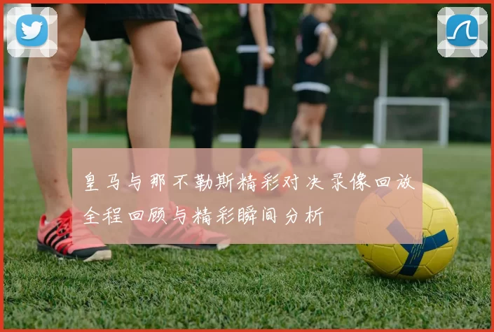 皇马与那不勒斯精彩对决录像回放全程回顾与精彩瞬间分析