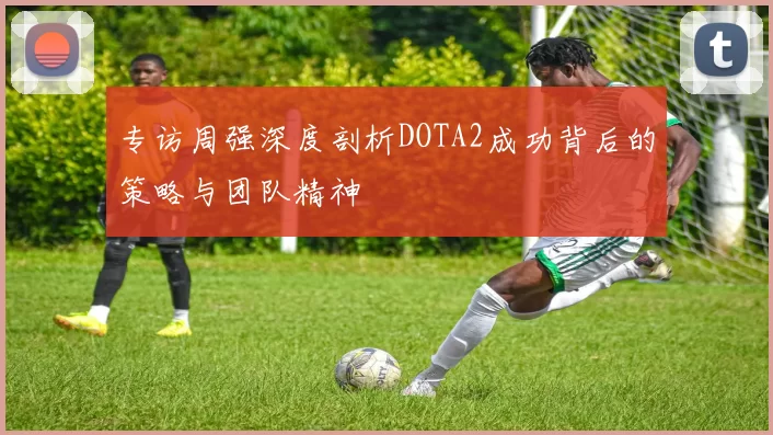 专访周强深度剖析DOTA2成功背后的策略与团队精神