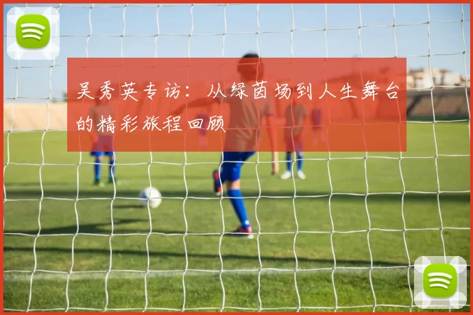 吴秀英专访：从绿茵场到人生舞台的精彩旅程回顾