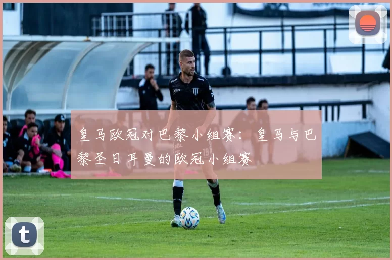 皇马欧冠对巴黎小组赛：皇马与巴黎圣日耳曼的欧冠小组赛