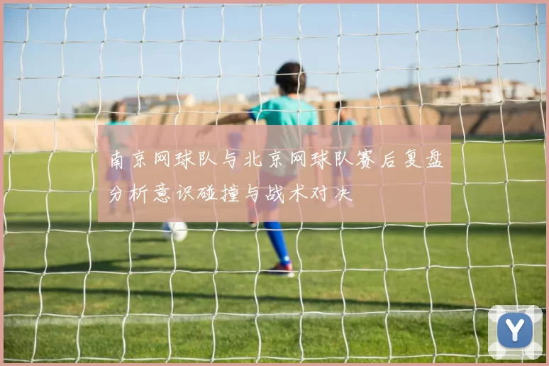 南京网球队与北京网球队赛后复盘分析意识碰撞与战术对决