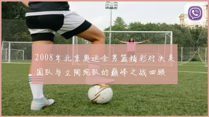 2008年北京奥运会男篮精彩对决美国队与立陶宛队的巅峰之战回顾