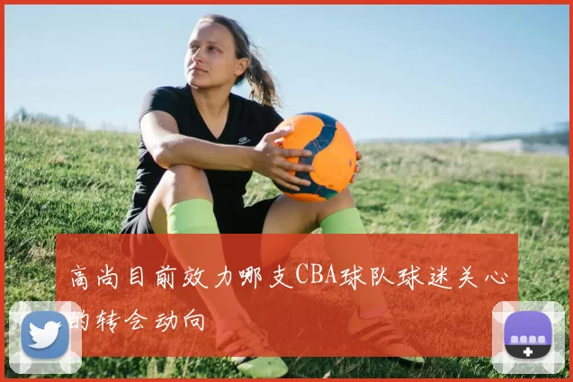 高尚目前效力哪支CBA球队球迷关心的转会动向