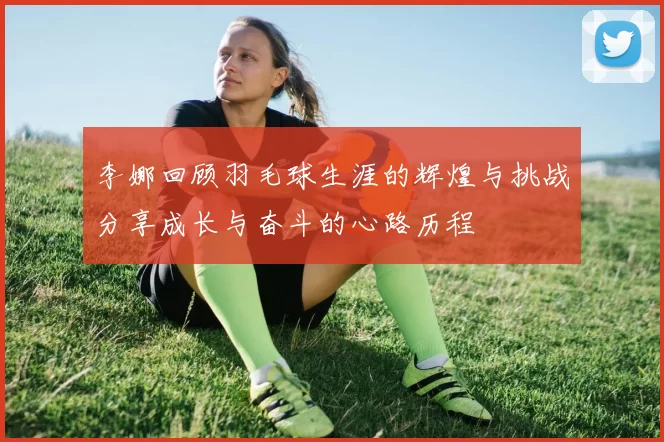 李娜回顾羽毛球生涯的辉煌与挑战分享成长与奋斗的心路历程