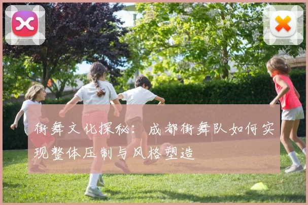 街舞文化探秘：成都街舞队如何实现整体压制与风格塑造